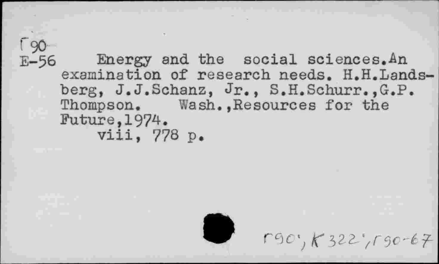 ﻿E-56 Energy and the social sciences.An examination of research needs. H.H.Landsberg, J.J.Schanz, Jr., S.H.Schurr.,G.P. Thompson. Wash..Resources for the Future,1974. viii, 778 p.
